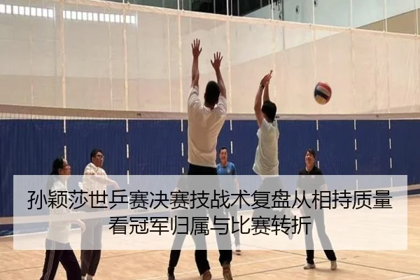 孙颖莎世乒赛决赛技战术复盘从相持质量看冠军归属与比赛转折